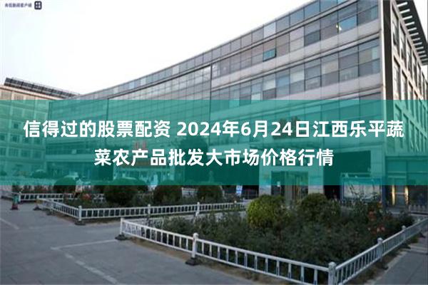 信得过的股票配资 2024年6月24日江西乐平蔬菜农产品批发大市场价格行情