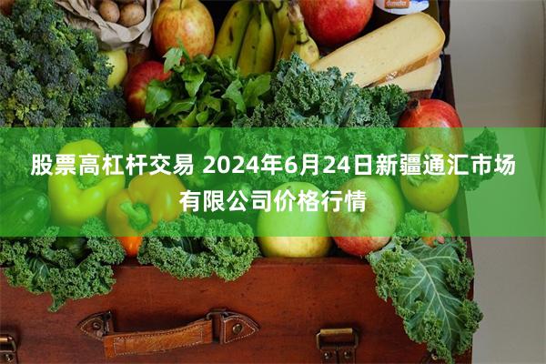 股票高杠杆交易 2024年6月24日新疆通汇市场有限公司价格行情