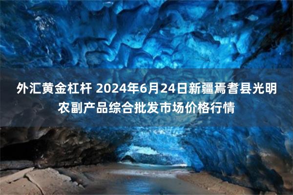 外汇黄金杠杆 2024年6月24日新疆焉耆县光明农副产品综合批发市场价格行情