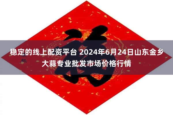 稳定的线上配资平台 2024年6月24日山东金乡大蒜专业批发市场价格行情