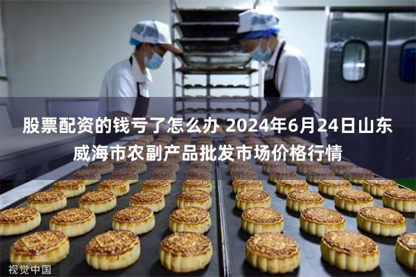 股票配资的钱亏了怎么办 2024年6月24日山东威海市农副产品批发市场价格行情