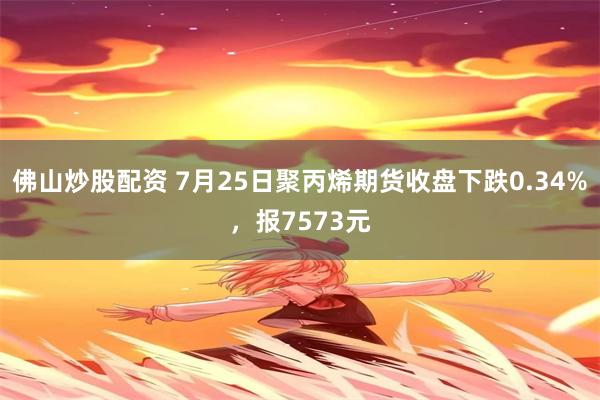 佛山炒股配资 7月25日聚丙烯期货收盘下跌0.34%，报7573元