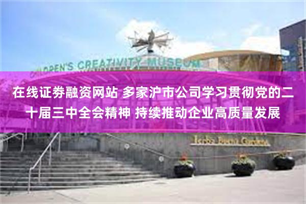 在线证劵融资网站 多家沪市公司学习贯彻党的二十届三中全会精神 持续推动企业高质量发展