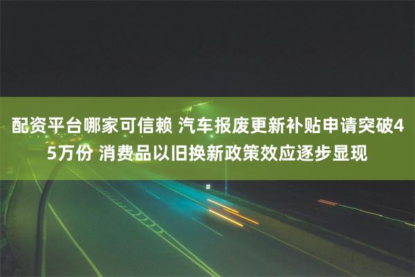 配资平台哪家可信赖 汽车报废更新补贴申请突破45万份 消费品以旧换新政策效应逐步显现