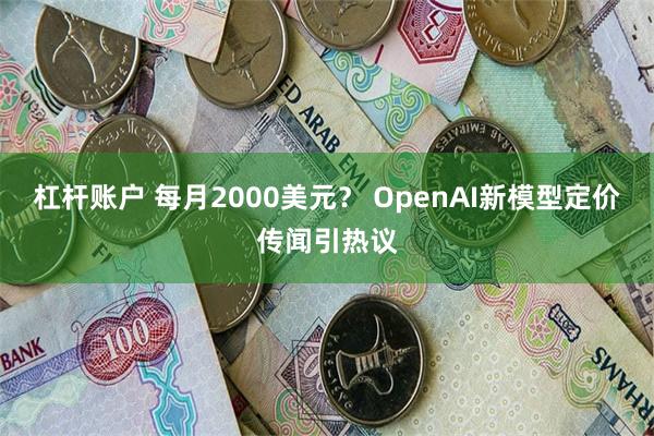 杠杆账户 每月2000美元？ OpenAI新模型定价传闻引热议