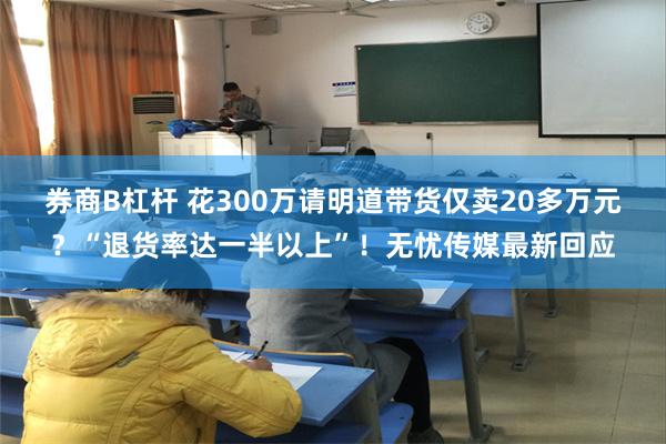 券商B杠杆 花300万请明道带货仅卖20多万元？“退货率达一半以上”！无忧传媒最新回应