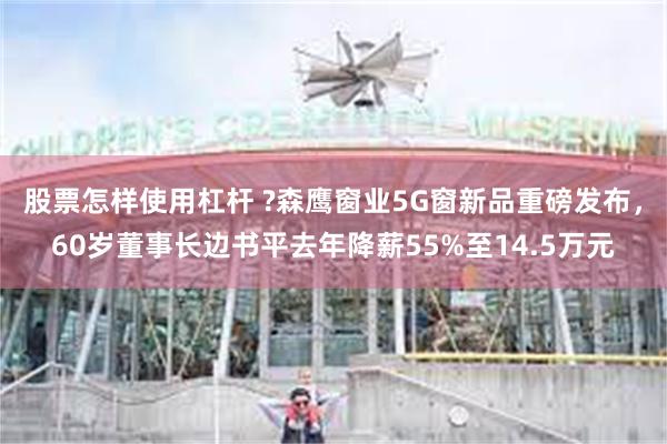 股票怎样使用杠杆 ?森鹰窗业5G窗新品重磅发布，60岁董事长边书平去年降薪55%至14.5万元