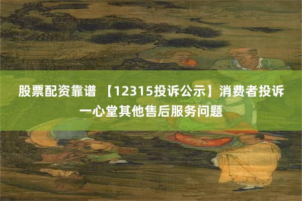 股票配资靠谱 【12315投诉公示】消费者投诉一心堂其他售后服务问题