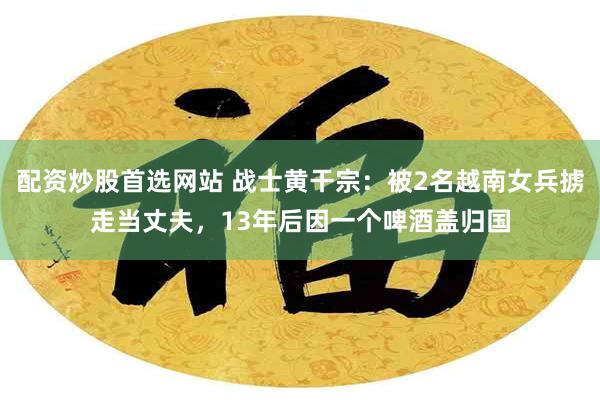 配资炒股首选网站 战士黄干宗：被2名越南女兵掳走当丈夫，13年后因一个啤酒盖归国