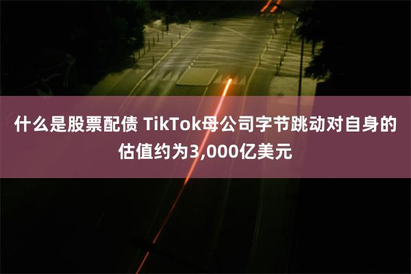 什么是股票配债 TikTok母公司字节跳动对自身的估值约为3,000亿美元