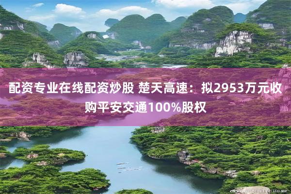 配资专业在线配资炒股 楚天高速：拟2953万元收购平安交通100%股权