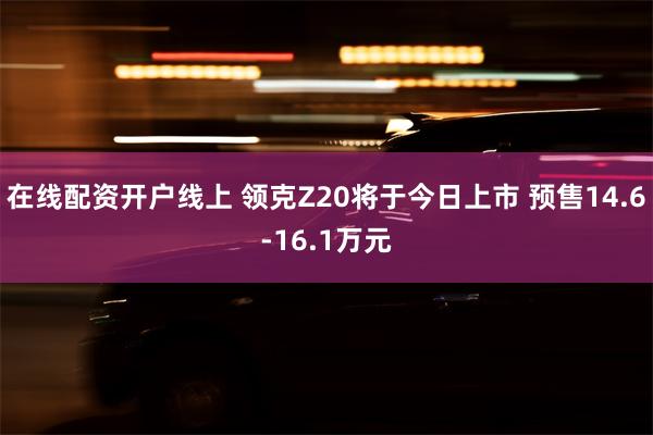 在线配资开户线上 领克Z20将于今日上市 预售14.6-16.1万元