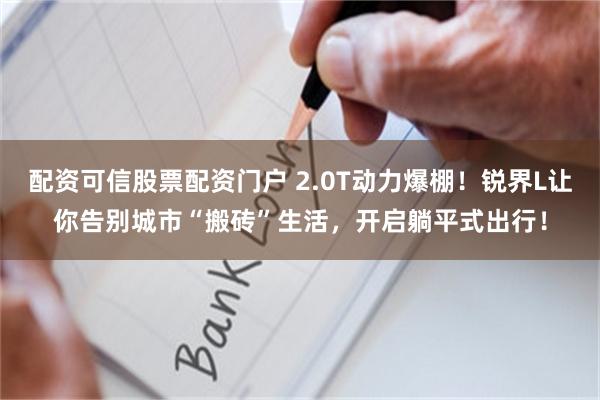 配资可信股票配资门户 2.0T动力爆棚！锐界L让你告别城市“搬砖”生活，开启躺平式出行！