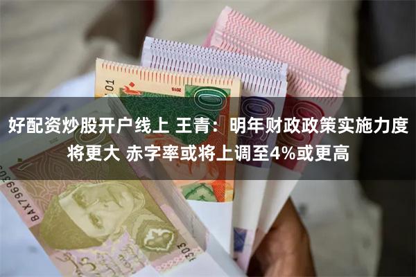 好配资炒股开户线上 王青：明年财政政策实施力度将更大 赤字率或将上调至4%或更高