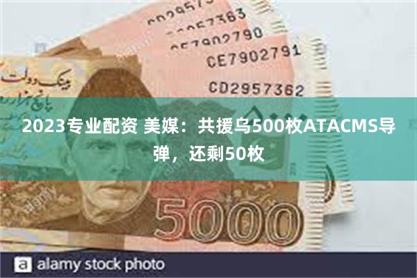 2023专业配资 美媒：共援乌500枚ATACMS导弹，还剩50枚