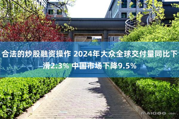 合法的炒股融资操作 2024年大众全球交付量同比下滑2.3% 中国市场下降9.5%