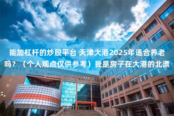 能加杠杆的炒股平台 天津大港2025年适合养老吗？（个人观点仅供参考）我是房子在大港的北漂