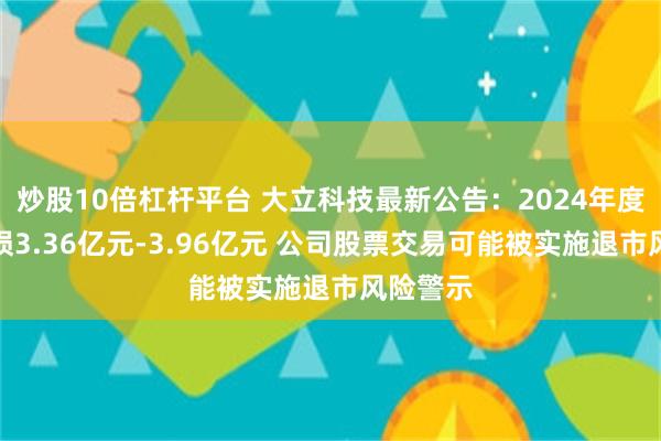 炒股10倍杠杆平台 大立科技最新公告：2024年度预计亏损3.36亿元-3.96亿元 公司股票交易可能被实施退市风险警示